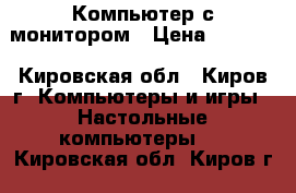 Компьютер с монитором › Цена ­ 6 000 - Кировская обл., Киров г. Компьютеры и игры » Настольные компьютеры   . Кировская обл.,Киров г.